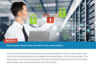 Securing the cloud is the provider’s sole responsibility.
The myth that cloud computing involves pushing all data off site also gives rise to the
myth that securing that data is completely the responsibility of the cloud provider. This
idea makes many businesses squeamish about trusting cloud providers because they
believe their own security protocols won’t be a factor.
MYTH 2
 