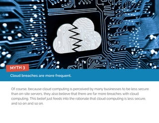 Cloud breaches are more frequent.
Of course, because cloud computing is perceived by many businesses to be less secure
than on-site servers, they also believe that there are far more breaches with cloud
computing. This belief just feeds into the rationale that cloud computing is less secure,
and so on and so on.
MYTH 3
 