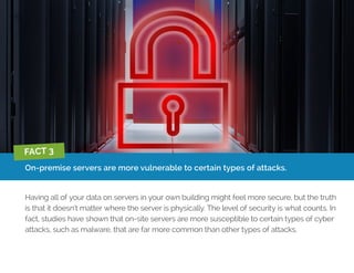 On-premise servers are more vulnerable to certain types of attacks.
Having all of your data on servers in your own building might feel more secure, but the truth
is that it doesn’t matter where the server is physically. The level of security is what counts. In
fact, studies have shown that on-site servers are more susceptible to certain types of cyber
attacks, such as malware, that are far more common than other types of attacks.
FACT 3
 
