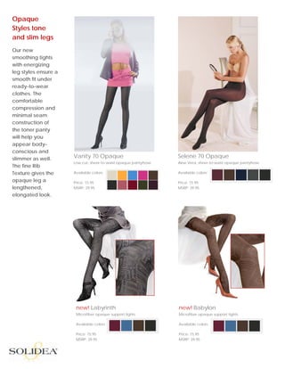 Opaque
Styles tone
and slim legs
         
Our new
smoothing tights
with energizing
leg styles ensure a
smooth fit under
ready-to-wear
clothes. The
comfortable
compression and
minimal seam
construction of
the toner panty
will help you
appear body-
conscious and
slimmer as well.      Vanity 70 Opaque                           Selene 70 Opaque
                      Low cut, sheer-to-waist opaque pantyhose   Aloe Vera, sheer-to-waist opaque pantyhose
The fine Rib
Texture gives the     Available colors:                          Available colors:

opaque leg a          Price: 15.95                               Price: 15.95
lengthened,           MSRP: 39.95                                MSRP: 39.95
elongated look.




                       new! Labyrinth                            new! Babylon
                       Microfiber opaque support tights          Microfiber opaque support tights

                       Available colors:                         Available colors:

                       Price: 15.95                              Price: 15.95
                       MSRP: 39.95                               MSRP: 39.95