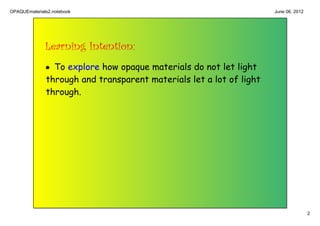OPAQUEmaterials2.notebook                                            June 06, 2012




              Learning Intention:
              • To explore how opaque materials do not let light
              through and transparent materials let a lot of light
              through.




                                                                                     2
 