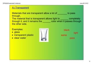 OPAQUEmaterials2.notebook                                                        June 06, 2012


             A) Transparent

             Materials that are transparent allow a lot of _______ to pass 
             through. 
             The material that is transparent allows light to ______ completely 
             through it, and it remains the ______ color when it passes through 
             the other side. 

            Examples:                                         black
            • glass                                                      light
            • transparent plastic                          same
            • clear water                                             pass




                                                                                                 5
 