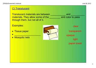 OPAQUEmaterials2.notebook                                                June 06, 2012


            C) Translucent

            Translucent materials are between ___________ and __________ 
            materials. They allow some of the ________ and color to pass 
            through them, but not all of it. 

            Examples:                                         clear

            • Tissue paper                                 transparent
            • ___________________                        opaque
            • Mosquito nets
                                                              light
                                                           paper towel




                                                                                         7
 