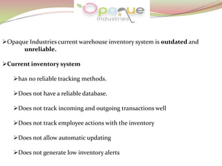 Opaque Industries current warehouse inventory system is outdated and
unreliable.
Current inventory system
has no reliable tracking methods.
Does not have a reliable database.
Does not track incoming and outgoing transactions well
Does not track employee actions with the inventory
Does not allow automatic updating
Does not generate low inventory alerts
 