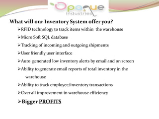 What will our Inventory System offer you?
RFID technology to track items within the warehouse
Micro Soft SQL database
Tracking of incoming and outgoing shipments
User friendly user interface
Auto generated low inventory alerts by email and on screen
Ability to generate email reports of total inventory in the
warehouse
Ability to track employee/inventory transactions
Over all improvement in warehouse efficiency
Bigger PROFITS
 