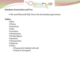 Database Generation and Use
We used Microsoft SQL Server for the database generation.
Tables
Bins
Floors
Inventory
Isles
Location
Permissions
ProductSpecs
Sections
Transactions
TypeList
Users
Password is hashed with salt
Email is Encrypted
 
