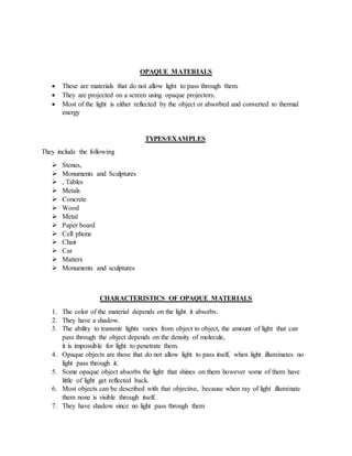 OPAQUE MATERIALS
 These are materials that do not allow light to pass through them.
 They are projected on a screen using opaque projectors.
 Most of the light is either reflected by the object or absorbed and converted to thermal
energy
TYPES/EXAMPLES
They include the following
 Stones,
 Monuments and Sculptures
 , Tables
 Metals
 Concrete
 Wood
 Metal
 Paper board
 Cell phone
 Chair
 Car
 Matters
 Monuments and sculptures
CHARACTERISTICS OF OPAQUE MATERIALS
1. The color of the material depends on the light it absorbs.
2. They have a shadow.
3. The ability to transmit lights varies from object to object, the amount of light that can
pass through the object depends on the density of molecule,
it is impossible for light to penetrate them.
4. Opaque objects are those that do not allow light to pass itself, when light illuminates no
light pass through it.
5. Some opaque object absorbs the light that shines on them however some of them have
little of light get reflected back.
6. Most objects can be described with that objective, because when ray of light illuminate
them none is visible through itself.
7. They have shadow since no light pass through them
 