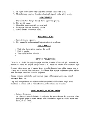 8. An object located on the other side of this material is not visible at all.
9. Most of opaque materials the colour of material depends on the light it absorbs
ADVANTAGES
1. They don’t allow the light through hence appreciates privacy.
2. They provide shade.
3. Most of the opaque materials are very hard.
4. The opaque materials are usually durable.
5. Can be used for construction works.
DISADVANTAGES
1. Seems to be very expensive.
2. They cannot be used as material in construction of greenhouse.
APPLICATIONS
1. Used in the Construction materials like wood.
2. Used for shading.
3. They can be used for reflectors.
4.
OPAQUE PROJECTORS
This refers to a device that projects opaque materials by means of reflected light. It can also be
defined as a device that projects opaque materials in 2 dimension with the help of reflected rays.
A system mirror, prism and or imaging lenses is used to focus an image of the material onto a
viewing screen because they must project the reflected light, opaque projectors requires brighter
bulbs and larger lenses than overhead projectors.
Opaque projector are typically used to project images of book pages, drawings, mineral
specimens, leaves etc.
They have been produced and marked as artist enlargement tools to allow images to be
transferred to surfaces such as prepared canvas, or for lectures and discourses.
TYPES OF OPAQUE PROJECTORS
1. Episcope Projectors
An episcope is an optical device for projecting flat opaque images, like postcards, prints,
photograph, pages of books, but also three- dimensional objects like coins, insects and
leaves, on to a screen.
 