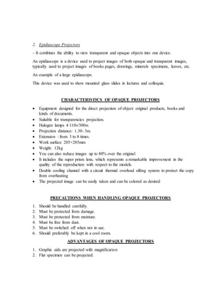 2. Epidiascope Projectors
– It combines the ability to view transparent and opaque objects into one device.
An epidiascope is a device used to project images of both opaque and transparent images,
typically used to project images of books pages, drawings, minerals specimens, leaves, etc.
An example of a large epidiascope.
This device was used to show mounted glass slides in lectures and colloquia.
CHARACTERISTICS OF OPAQUE PROJECTORS
 Equipment designed for the direct projection of object: original products, books and
kinds of documents.
 Suitable for transparencies projection.
 Halogen lamps 4 110v/300w.
 Projection distance: 1.30- 3m.
 Extension : from 3 to 8 times.
 Work surface 285×285mm
 Weight: 12kg
 You can also reduce images up to 80% over the original
 It includes the super prism lens, which represents a remarkable improvement in the
quality of the reproduction with respect to the models.
 Double cooling channel with a circuit thermal overload sifting system to protect the copy
from overheating
 The projected image can be easily taken and can be colored as desired
PRECAUTIONS WHEN HANDLING OPAQUE PROJECTORS
1. Should be handled carefully.
2. Must be protected from damage.
3. Must be protected from moisture.
4. Must be free from dust.
5. Must be switched off when not in use.
6. Should preferably be kept in a cool room.
ADVANTAGES OF OPAQUE PROJECTORS
1. Graphic aids are projected with magnification
2. Flat specimen can be projected.
 