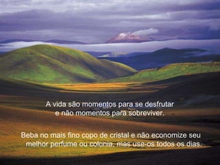 A vida são momentos para se desfrutar  e não momentos para sobreviver.  Beba no mais fino copo de cristal e não economize seu melhor perfume ou colonia, mas use-os todos os dias.  