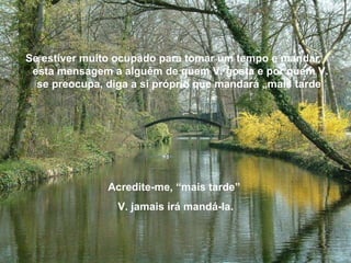 Se estiver muito ocupado para tomar um tempo e mandar  esta mensagem a alguém de quem V. gosta e por quem V. se preocupa, diga a si próprio que mandará „mais tarde   Acredite-me, “mais tarde”  V. jamais irá mandá-la. 
