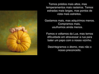 Temos prédios mais altos, mas temperamentos mais rasteiros. Temos estradas mais largas, mas pontos de vista mais estreitos.  Gastamos mais, mas adquirimos menos. Compramos mais,  usufruimos ainda menos.  Fomos e voltamos da Lua, mas temos dificuldade em atravessar a rua para bater um papo com o nosso vizinho. Desintegramos o átomo, mas não o nosso preconceito. 