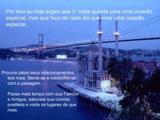 Por isso eu hoje sugiro que V. nada guarde para uma ocasião especial, mas que faça de cada dia que viver uma ocasião especial..  Procure pelos seus relacionamentos, leia mais. Sente-se e maravilhe-se com a paisagem. Passe mais tempo com sua Família e Amigos, saboreie sua comida predileta e visite os lugares de que mais 