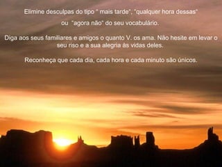 Elimine desculpas do tipo “ mais tarde“, “qualquer hora dessas“ ou  “agora não“ do seu vocabulário.  Diga aos seus familiares e amigos o quanto V. os ama. Não hesite em levar o seu riso e a sua alegria às vidas deles.  Reconheça que cada dia, cada hora e cada minuto são únicos. 