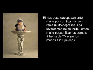 Rimos despreocupadamente muito pouco,  ficamos com raiva muito depressa, nos levantamos muito tarde, lemos muito pouco, ficamos demais à frente da TV e somos menos escrupulosos.  