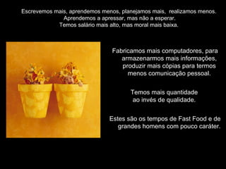 Escrevemos mais, aprendemos menos, planejamos mais,  realizamos menos.  Aprendemos a apressar, mas não a esperar. Temos salário mais alto, mas moral mais baixa.  Fabricamos mais computadores, para armazenarmos mais informações, produzir mais cópias para termos menos comunicação pessoal. Temos mais quantidade  ao invés de qualidade.  Estes são os tempos de Fast Food e de grandes homens com pouco caráter. 