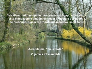 Se estiver muito ocupado para tomar um tempo e mandar
esta mensagem a alguém de quem V. gosta e por quem V.
se preocupa, diga a si próprio que mandará „mais tarde
Acredite-me, “mais tarde”
V. jamais irá mandá-la.
 