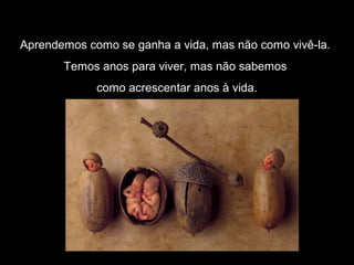 Aprendemos como se ganha a vida, mas não como vivê-la.
Temos anos para viver, mas não sabemos
como acrescentar anos à vida.
 