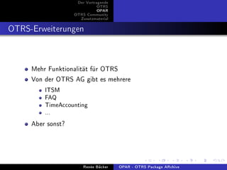 Der Vortragende
                              OTRS
                              OPAR
                   OTRS Community
                     Zusatzmaterial


OTRS-Erweiterungen


     Mehr Funktionalität für OTRS
     Von der OTRS AG gibt es mehrere
         ITSM
         FAQ
         TimeAccounting
         ...

     Aber sonst?



                       Renée Bäcker   OPAR - OTRS Package ARchive
 