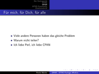 Der Vortragende
                               OTRS
                               OPAR
                    OTRS Community
                      Zusatzmaterial


Für mich, für Dich, für alle



      Viele andere Personen haben das gleiche Problem
      Warum nicht teilen?
      Ich liebe Perl, ich liebe CPAN




                        Renée Bäcker   OPAR - OTRS Package ARchive
 
