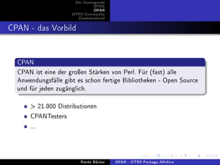 Der Vortragende
                                OTRS
                                OPAR
                     OTRS Community
                       Zusatzmaterial


CPAN - das Vorbild


  CPAN
  CPAN ist eine der groÿen Stärken von Perl. Für (fast) alle
  Anwendungsfälle gibt es schon fertige Bibliotheken - Open Source
  und für jeden zugänglich.

       21.000 Distributionen
      CPANTesters
      ...


                         Renée Bäcker   OPAR - OTRS Package ARchive
 