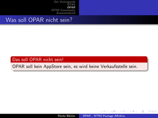 Der Vortragende
                                 OTRS
                                 OPAR
                      OTRS Community
                        Zusatzmaterial


Was soll OPAR nicht sein?



  Das soll OPAR nicht sein!
  OPAR soll kein AppStore sein, es wird keine Verkaufsstelle sein.




                          Renée Bäcker   OPAR - OTRS Package ARchive
 