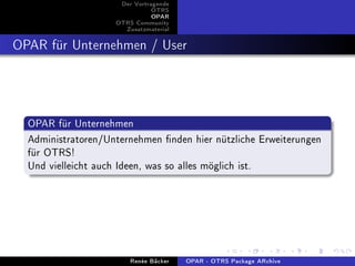 Der Vortragende
                               OTRS
                               OPAR
                    OTRS Community
                      Zusatzmaterial


OPAR für Unternehmen / User



  OPAR für Unternehmen
  Administratoren/Unternehmen nden hier nützliche Erweiterungen
  für OTRS!
  Und vielleicht auch Ideen, was so alles möglich ist.




                        Renée Bäcker   OPAR - OTRS Package ARchive
 