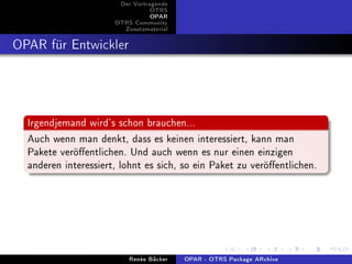 Der Vortragende
                                 OTRS
                                 OPAR
                      OTRS Community
                        Zusatzmaterial


OPAR für Entwickler



  Irgendjemand wird's schon brauchen...
  Auch wenn man denkt, dass es keinen interessiert, kann man
  Pakete veröentlichen. Und auch wenn es nur einen einzigen
  anderen interessiert, lohnt es sich, so ein Paket zu veröentlichen.




                          Renée Bäcker   OPAR - OTRS Package ARchive
 