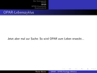 Der Vortragende
                               OTRS
                               OPAR
                    OTRS Community
                      Zusatzmaterial


OPAR-Lebenszyklus




  Jetzt aber mal zur Sache: So wird OPAR zum Leben erweckt...




                        Renée Bäcker   OPAR - OTRS Package ARchive
 