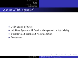 Der Vortragende
                              OTRS
                              OPAR
                   OTRS Community
                     Zusatzmaterial


Was ist OTRS eigentlich?



      Open Source Software
      HelpDesk System > IT Service Management > fast beliebig
      erleichtert und koordiniert Kommunikation
      Erweiterbar




                       Renée Bäcker   OPAR - OTRS Package ARchive
 