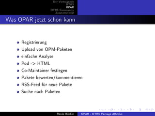 Der Vortragende
                             OTRS
                             OPAR
                  OTRS Community
                    Zusatzmaterial


Was OPAR jetzt schon kann

     Registrierung
     Upload von OPM-Paketen
     einfache Analyse
     Pod - HTML
     Co-Maintainer festlegen
     Pakete bewerten/kommentieren
     RSS-Feed für neue Pakete
     Suche nach Paketen


                      Renée Bäcker   OPAR - OTRS Package ARchive
 