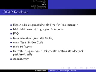 Der Vortragende
                            OTRS
                            OPAR
                 OTRS Community
                   Zusatzmaterial


OPAR Roadmap

    Eigene Lieblingsmodule als Feed für Paketmanager
    Mehr Mailbenachrichtigungen für Autoren
    FAQ
    Dokumentation (auch des Codes)
    mehr Tests für den Code
    mehr Hilfetexte
    Unterstützung mehrerer Dokumentationsformate (docbook,
    pod, html, pdf)
    Adminbereich

                     Renée Bäcker   OPAR - OTRS Package ARchive
 