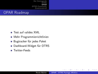 Der Vortragende
                            OTRS
                            OPAR
                 OTRS Community
                   Zusatzmaterial


OPAR Roadmap


    Test auf valides XML
    Mehr Programmierrichtlinien
    Bugtracker für jedes Paket
    Dashboard-Widget für OTRS
    Twitter-Feeds




                     Renée Bäcker   OPAR - OTRS Package ARchive
 