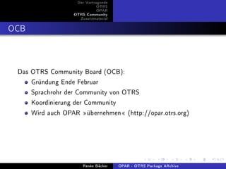 Der Vortragende
                             OTRS
                             OPAR
                  OTRS Community
                    Zusatzmaterial


OCB


 Das OTRS Community Board (OCB):
     Gründung Ende Februar
     Sprachrohr der Community von OTRS
     Koordinierung der Community
     Wird auch OPAR übernehmen (http://opar.otrs.org)




                      Renée Bäcker   OPAR - OTRS Package ARchive
 