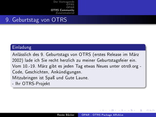 Der Vortragende
                                OTRS
                                OPAR
                     OTRS Community
                       Zusatzmaterial


9. Geburtstag von OTRS


  Einladung
  Anlässlich des 9. Geburtstags von OTRS (erstes Release im März
  2002) lade ich Sie recht herzlich zu meiner Geburtstagsfeier ein.
  Vom 10.-19. März gibt es jeden Tag etwas Neues unter otrs9.org -
  Code, Geschichten, Ankündigungen.
  Mitzubringen ist Spaÿ und Gute Laune.
  - Ihr OTRS-Projekt



                         Renée Bäcker   OPAR - OTRS Package ARchive
 