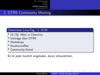 Der Vortragende
                                 OTRS
                                 OPAR
                      OTRS Community
                        Zusatzmaterial


2. OTRS Community Meeting


  Chemnitzer LinuxTag - 2. OCM
  * 19./20. März in Chemnitz
  * Vorträge über OTRS
  * Workshops
  * Strukturtreen
  * Community-Stand
  Es ist jeder herzlich eingeladen, daran teilzunehmen.



                          Renée Bäcker   OPAR - OTRS Package ARchive
 