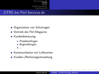 Der Vortragende
                               OTRS
                               OPAR
                    OTRS Community
                      Zusatzmaterial


OTRS bei Perl-Services.de

      Organisation von Schulungen
      Vertrieb des Perl-Magazins
      Kundenbetreuung
          Projektanfragen
          Bugmeldungen
          ...

      Kommunikation mit Lieferanten
      Kunden-/Rechnungsverwaltung


                        Renée Bäcker   OPAR - OTRS Package ARchive
 
