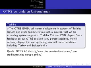 Der Vortragende
                               OTRS
                               OPAR
                    OTRS Community
                      Zusatzmaterial


OTRS bei anderen Unternehmen

  Toshiba
  The OTRS EMEA call center deployment in support of Toshiba
  laptops and other computers was such a success, that we are
  extending system support to Toshiba TVs and DVD players. Since
  feedback on our OTRS solution is 99 percent positive, we will
  certainly deploy it in our upcoming new call center locations,
  including Turkey and Switzerland.
  Quelle: OTRS AG (http://www.otrs.com/en/customers/case-
  studies/toshiba-europe-gmbh/)


                        Renée Bäcker   OPAR - OTRS Package ARchive
 