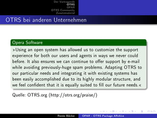 Der Vortragende
                                 OTRS
                                 OPAR
                      OTRS Community
                        Zusatzmaterial


OTRS bei anderen Unternehmen

  Opera Software
  Using an open system has allowed us to customize the support
  experience for both our users and agents in ways we never could
  before. It also ensures we can continue to oer support by e-mail
  while avoiding previously-huge spam problems. Adapting OTRS to
  our particular needs and integrating it with existing systems has
  been easily accomplished due to its highly modular structure, and
  we feel condent that it is equally suited to ll our future needs.
  Quelle: OTRS.org (http://otrs.org/praise/)


                          Renée Bäcker   OPAR - OTRS Package ARchive
 