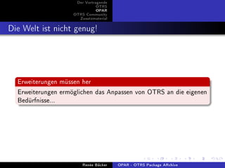 Der Vortragende
                               OTRS
                               OPAR
                    OTRS Community
                      Zusatzmaterial


Die Welt ist nicht genug!



  Erweiterungen müssen her
  Erweiterungen ermöglichen das Anpassen von OTRS an die eigenen
  Bedürfnisse...




                        Renée Bäcker   OPAR - OTRS Package ARchive
 