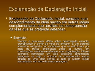 Explanação da Declaração Inicial
   Explanação da Declaração Inicial: consiste num
    desdobramento da idéia núcleo em outras idéias
    complementares que auxiliam na compreensão
    da tese que se pretende defender.

       Exemplo:
          “Redigir é comunicar idéias sobre determinado assunto,
          expressando o ponto de vista do emissor. É um sistema
          semiótico composto por vocábulos que se estruturam por
          meio de frases enfileiradas umas às outras, em
          combinações sintático-semânticas com organização interna
          coerente, compondo um todo estrutural denominado
          parágrafo, ou seja, a unidade de compreensão textual
          dotada de uma idéia central à qual se juntam idéias
          secundárias, em torno de uma mensagem.”
 