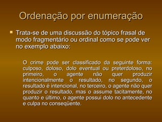Ordenação por enumeração
   Trata-se de uma discussão do tópico frasal de
    modo fragmentário ou ordinal como se pode ver
    no exemplo abaixo:

      O crime pode ser classificado da seguinte forma:
      culposo, doloso, dolo eventual ou preterdoloso, no
      primeiro,     o    agente      não     quer     produzir
      intencionalmente o resultado, no segundo, o
      resultado é intencional, no terceiro, o agente não quer
      produzir o resultado, mas o assume tacitamente, no
      quanto e último, o agente possui dolo no antecedente
      e culpa no conseqüente.
 