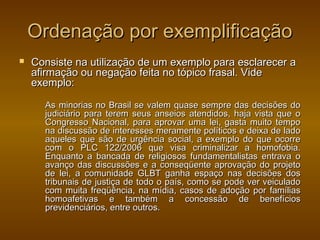 Ordenação por exemplificação
   Consiste na utilização de um exemplo para esclarecer a
    afirmação ou negação feita no tópico frasal. Vide
    exemplo:

      As minorias no Brasil se valem quase sempre das decisões do
      judiciário para terem seus anseios atendidos, haja vista que o
      Congresso Nacional, para aprovar uma lei, gasta muito tempo
      na discussão de interesses meramente políticos e deixa de lado
      aqueles que são de urgência social, a exemplo do que ocorre
      com o PLC 122/2006 que visa criminalizar a homofobia.
      Enquanto a bancada de religiosos fundamentalistas entrava o
      avanço das discussões e a conseqüente aprovação do projeto
      de lei, a comunidade GLBT ganha espaço nas decisões dos
      tribunais de justiça de todo o país, como se pode ver veiculado
      com muita freqüência, na mídia, casos de adoção por famílias
      homoafetivas e também a concessão de benefícios
      previdenciários, entre outros.
 