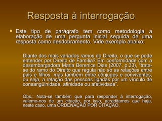 Resposta à interrogação
   Este tipo de parágrafo tem como metodologia a
    elaboração de uma pergunta inicial seguida de uma
    resposta como desdobramento. Vide exemplo abaixo:

      Diante dos mais variados ramos do Direito, o que se pode
      entender por Direito de Família? Em conformidade com a
      desembargadora Maria Berenice Dias (2007, p.33), “trata-
      se do ramo do Direito que regula não só as relações entre
      pais e filhos, mas também entre cônjuges e conviventes,
      ou seja, a relação das pessoas ligadas por um vínculo de
      consangüinidade, afinidade ou afetividade”.

      Obs.: Nota-se também que para responder à interrogação,
      valemo-nos de um citação, por isso, acreditamos que haja,
      neste caso, uma ORDENAÇÃO POR CITAÇÃO.
 