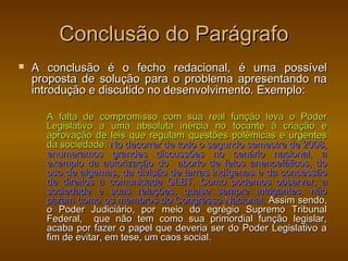 Conclusão do Parágrafo
   A conclusão é o fecho redacional, é uma possível
    proposta de solução para o problema apresentando na
    introdução e discutido no desenvolvimento. Exemplo:

      A falta de compromisso com sua real função leva o Poder
      Legislativo a uma absoluta inércia no tocante à criação e
      aprovação de leis que regulam questões polêmicas e urgentes
      da sociedade. No decorrer de todo o segundo semestre de 2008,
      enumeramos grandes discussões no cenário nacional, a
      exemplo da autorização do aborto de fetos anencefálicos, do
      uso de algemas, da divisão de terras indígenas e da concessão
      de direitos à comunidade GLBT. Como podemos observar, a
      sociedade e suas relações, quase sempre intrigantes, não
      param como os membros do Congresso Nacional. Assim sendo,
      o Poder Judiciário, por meio do egrégio Supremo Tribunal
      Federal, que não tem como sua primordial função legislar,
      acaba por fazer o papel que deveria ser do Poder Legislativo a
      fim de evitar, em tese, um caos social.
 