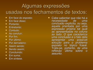Algumas expressões
usadas nos fechamentos de textos:
   Em face do exposto;      Cabe salientar que não há a
   Em face disso;            necessidade      de     uma
   Portanto;                 conclusão explicita, ou seja,
   Entretanto;               aquela orientada por uma
   Contudo;
                              expressão própria tal qual
                              as apresentadas na coluna
   Ao concluir;              ao lado. O que caracteriza
   Por fim;                  uma conclusão é o fato dela
   Por último;               apresentar uma possível
   Por derradeiro;           solução para o problema
   Assim sendo;              exposto no tópico frasal.
   Sendo assim;              Trata-se, portanto, de uma
                              reflexão última sobre o
   Concluindo;               assunto.
   Em suma;
   Em síntese.
 