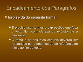 Encadeamento dos Parágrafos
   Isso se dá da seguinte forma:

       É preciso usar termos e expressões que faça
        o texto fluir com clareza do exórdio até a
        peroração.
       O tema e os assuntos centrais deverão ser
        retomados por elementos de co-referência do
        início ao fim do texto.
 