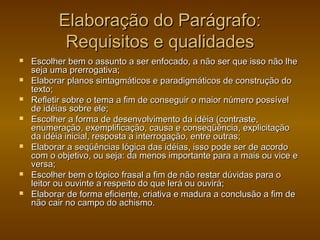 Elaboração do Parágrafo:
           Requisitos e qualidades
   Escolher bem o assunto a ser enfocado, a não ser que isso não lhe
    seja uma prerrogativa;
   Elaborar planos sintagmáticos e paradigmáticos de construção do
    texto;
   Refletir sobre o tema a fim de conseguir o maior número possível
    de idéias sobre ele;
   Escolher a forma de desenvolvimento da idéia (contraste,
    enumeração, exemplificação, causa e conseqüência, explicitação
    da idéia inicial, resposta a interrogação, entre outras;
   Elaborar a seqüências lógica das idéias, isso pode ser de acordo
    com o objetivo, ou seja: da menos importante para a mais ou vice e
    versa;
   Escolher bem o tópico frasal a fim de não restar dúvidas para o
    leitor ou ouvinte a respeito do que lerá ou ouvirá;
   Elaborar de forma eficiente, criativa e madura a conclusão a fim de
    não cair no campo do achismo.
 