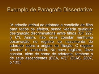 Exemplo de Parágrafo Dissertativo

 “A adoção atribui ao adotado a condição de filho
 para todos os efeitos, sendo vedada qualquer
 designação discriminatória entre filhos (CF 227,
 § 6º). Assim, não deve constar nenhuma
 observação no registro de nascimento do
 adorado sobre a origem da filiação. O registro
 anterior é cancelado. No novo registro, deve
 constar, além do nome do adotante, também o
 de seus ascendentes (ECA, 47).” (DIAS, 2007,
 p.133)
 