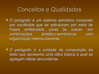 Conceitos e Qualidades
   O parágrafo é um sistema semiótico composto
    por vocábulos que se estruturam por meio de
    frases enfileiradas umas às outras, em
    combinações       sintático-semânticas  com
    organização interna coerente.

   O parágrafo é a unidade de composição do
    texto que apresenta uma idéia básica à qual se
    agregam idéias secundárias.
 